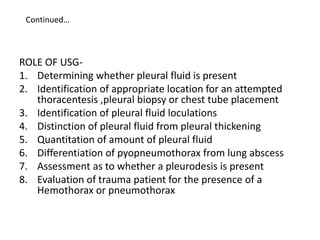 Continued…
ROLE OF USG-
1. Determining whether pleural fluid is present
2. Identification of appropriate location for an attempted
thoracentesis ,pleural biopsy or chest tube placement
3. Identification of pleural fluid loculations
4. Distinction of pleural fluid from pleural thickening
5. Quantitation of amount of pleural fluid
6. Differentiation of pyopneumothorax from lung abscess
7. Assessment as to whether a pleurodesis is present
8. Evaluation of trauma patient for the presence of a
Hemothorax or pneumothorax
 