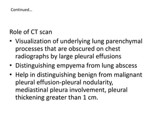Continued…
Role of CT scan
• Visualization of underlying lung parenchymal
processes that are obscured on chest
radiographs by large pleural effusions
• Distinguishing empyema from lung abscess
• Help in distinguishing benign from malignant
pleural effusion-pleural nodularity,
mediastinal pleura involvement, pleural
thickening greater than 1 cm.
 