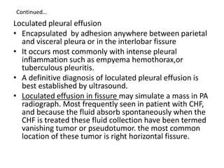 Continued…
Loculated pleural effusion
• Encapsulated by adhesion anywhere between parietal
and visceral pleura or in the interlobar fissure
• It occurs most commonly with intense pleural
inflammation such as empyema hemothorax,or
tuberculous pleuritis.
• A definitive diagnosis of loculated pleural effusion is
best established by ultrasound.
• Loculated effusion in fissure may simulate a mass in PA
radiograph. Most frequently seen in patient with CHF,
and because the fluid absorb spontaneously when the
CHF is treated these fluid collection have been termed
vanishing tumor or pseudotumor. the most common
location of these tumor is right horizontal fissure.
 