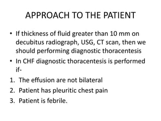 APPROACH TO THE PATIENT
• If thickness of fluid greater than 10 mm on
decubitus radiograph, USG, CT scan, then we
should performing diagnostic thoracentesis
• In CHF diagnostic thoracentesis is performed
if-
1. The effusion are not bilateral
2. Patient has pleuritic chest pain
3. Patient is febrile.
 