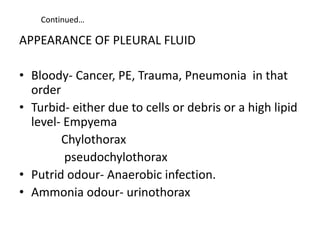 Continued…
APPEARANCE OF PLEURAL FLUID
• Bloody- Cancer, PE, Trauma, Pneumonia in that
order
• Turbid- either due to cells or debris or a high lipid
level- Empyema
Chylothorax
pseudochylothorax
• Putrid odour- Anaerobic infection.
• Ammonia odour- urinothorax
 