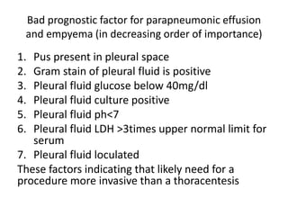 Bad prognostic factor for parapneumonic effusion
and empyema (in decreasing order of importance)
1. Pus present in pleural space
2. Gram stain of pleural fluid is positive
3. Pleural fluid glucose below 40mg/dl
4. Pleural fluid culture positive
5. Pleural fluid ph<7
6. Pleural fluid LDH >3times upper normal limit for
serum
7. Pleural fluid loculated
These factors indicating that likely need for a
procedure more invasive than a thoracentesis
 