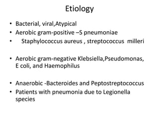 Etiology
• Bacterial, viral,Atypical
• Aerobic gram-positive –S pneumoniae
• Staphylococcus aureus , streptococcus milleri
• Aerobic gram-negative Klebsiella,Pseudomonas,
E coli, and Haemophilus
• Anaerobic -Bacteroides and Peptostreptococcus
• Patients with pneumonia due to Legionella
species
 