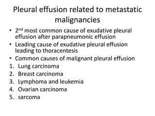 Pleural effusion related to metastatic
malignancies
• 2nd most common cause of exudative pleural
effusion after parapneumonic effusion
• Leading cause of exudative pleural effusion
leading to thoracentesis
• Common causes of malignant pleural effusion
1. Lung carcinoma
2. Breast carcinoma
3. Lymphoma and leukemia
4. Ovarian carcinoma
5. sarcoma
 