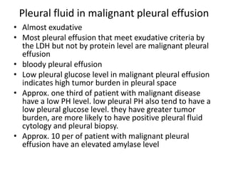 Pleural fluid in malignant pleural effusion
• Almost exudative
• Most pleural effusion that meet exudative criteria by
the LDH but not by protein level are malignant pleural
effusion
• bloody pleural effusion
• Low pleural glucose level in malignant pleural effusion
indicates high tumor burden in pleural space
• Approx. one third of patient with malignant disease
have a low PH level. low pleural PH also tend to have a
low pleural glucose level. they have greater tumor
burden, are more likely to have positive pleural fluid
cytology and pleural biopsy.
• Approx. 10 per of patient with malignant pleural
effusion have an elevated amylase level
 