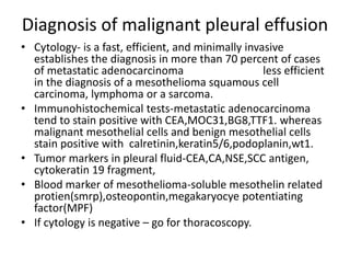 Diagnosis of malignant pleural effusion
• Cytology- is a fast, efficient, and minimally invasive
establishes the diagnosis in more than 70 percent of cases
of metastatic adenocarcinoma less efficient
in the diagnosis of a mesothelioma squamous cell
carcinoma, lymphoma or a sarcoma.
• Immunohistochemical tests-metastatic adenocarcinoma
tend to stain positive with CEA,MOC31,BG8,TTF1. whereas
malignant mesothelial cells and benign mesothelial cells
stain positive with calretinin,keratin5/6,podoplanin,wt1.
• Tumor markers in pleural fluid-CEA,CA,NSE,SCC antigen,
cytokeratin 19 fragment,
• Blood marker of mesothelioma-soluble mesothelin related
protien(smrp),osteopontin,megakaryocye potentiating
factor(MPF)
• If cytology is negative – go for thoracoscopy.
 