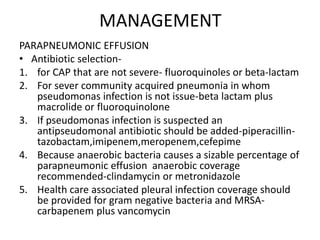 MANAGEMENT
PARAPNEUMONIC EFFUSION
• Antibiotic selection-
1. for CAP that are not severe- fluoroquinoles or beta-lactam
2. For sever community acquired pneumonia in whom
pseudomonas infection is not issue-beta lactam plus
macrolide or fluoroquinolone
3. If pseudomonas infection is suspected an
antipseudomonal antibiotic should be added-piperacillin-
tazobactam,imipenem,meropenem,cefepime
4. Because anaerobic bacteria causes a sizable percentage of
parapneumonic effusion anaerobic coverage
recommended-clindamycin or metronidazole
5. Health care associated pleural infection coverage should
be provided for gram negative bacteria and MRSA-
carbapenem plus vancomycin
 