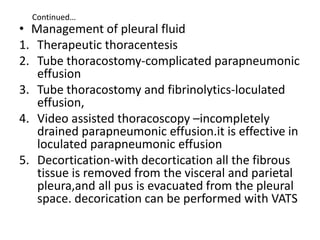 Continued…
• Management of pleural fluid
1. Therapeutic thoracentesis
2. Tube thoracostomy-complicated parapneumonic
effusion
3. Tube thoracostomy and fibrinolytics-loculated
effusion,
4. Video assisted thoracoscopy –incompletely
drained parapneumonic effusion.it is effective in
loculated parapneumonic effusion
5. Decortication-with decortication all the fibrous
tissue is removed from the visceral and parietal
pleura,and all pus is evacuated from the pleural
space. decorication can be performed with VATS
 