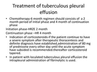 Treatment of tuberculous pleural
effusion
• Chemotherapy-6 month regimen should consists of a 2
month period of initial phase and 4 month of continuation
phase
Initiation phase-HRZE 2 month
Continuation phase –HR 4 month
• Indication of corticosteroids-if the patient continue to have
a severe symptom after therapeutic thoracentesis and
definite diagnosis have established,administration of 80 mg
of prednisone every other day until the acute symptom
have subsided is recommended.thereafter corticosteroid
tapered.
• In patient with loculated tuberculous pleural effusion the
intrapleural administration of fibrinolytic is used.
 