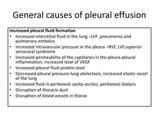 General causes of pleural effusion
Increased pleural fluid formation
• Increased interstitial fluid in the lung –LVF ,pneumonia and
pulmonary embolus
• Increased intravascular pressure in the pleura –RVF, LVF,superior
venacaval syndrome
• Increased permeability of the capillaries in the pleura-pleural
inflammation, increased level of VEGF
• Increased pleural fluid protein level
• Decreased pleural pressure-lung atelectasis, increased elastic recoil
of the lung
• Increased fluid in peritoneal cavity-ascites, peritoneal dialysis
• Disruption of thoracic duct
• Disruption of blood vessels in thorax
 