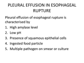 PLEURAL EFFUSION IN ESOPHAGEAL
RUPTURE
Pleural effusion of esophageal rupture is
characterised by
1. High amylase level
2. Low pH
3. Presence of squamous epithelial cells
4. Ingested food particle
5. Multiple pathogen on smear or culture
 