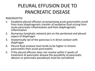 PLEURAL EFFUSION DUE TO
PANCREATIC DISEASE
PANCREATITIS-
1. Exudative pleural effusion accompanying acute pancreatitis result
from trans diaphragmatic transfer of exudative fluid arising from
acute pancreatic inflammation and from diaphragmatic
inflammation
2. Numerous lymphatic network join on the peritoneal and pleural
aspect of diaphragm
3. Anatomically tail of the pancreas is in direct contact with
diaphragm
4. Pleural fluid amylase level tends to be higher in chronic
pancreatitis than acute pancreatitis
5. If the pleural effusion does not resolve within 2 weeks of
treatment of pancreatic disease the possibility of pancreatic
abscess or pancreatic pseudocyst must be considered
 