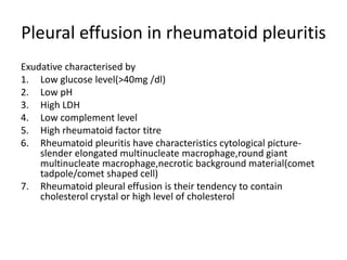 Pleural effusion in rheumatoid pleuritis
Exudative characterised by
1. Low glucose level(>40mg /dl)
2. Low pH
3. High LDH
4. Low complement level
5. High rheumatoid factor titre
6. Rheumatoid pleuritis have characteristics cytological picture-
slender elongated multinucleate macrophage,round giant
multinucleate macrophage,necrotic background material(comet
tadpole/comet shaped cell)
7. Rheumatoid pleural effusion is their tendency to contain
cholesterol crystal or high level of cholesterol
 