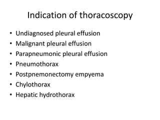 Indication of thoracoscopy
• Undiagnosed pleural effusion
• Malignant pleural effusion
• Parapneumonic pleural effusion
• Pneumothorax
• Postpnemonectomy empyema
• Chylothorax
• Hepatic hydrothorax
 