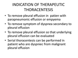 INDICATION OF THERAPEUTIC
THORACENTESIS
• To remove pleural effusion in patien with
parapneumonic effusion or empyema
• To remove symptom of dyspnea secondary to
pleural effusion
• To remove pleural effusion so that underlying
pleural effusion can be evaluated
• Serial thoracentesis can be performed in
patient who are dyspniec from malignant
pleural effusion
 