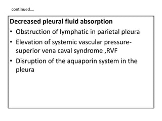 continued….
Decreased pleural fluid absorption
• Obstruction of lymphatic in parietal pleura
• Elevation of systemic vascular pressure-
superior vena caval syndrome ,RVF
• Disruption of the aquaporin system in the
pleura
 