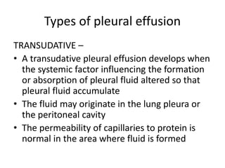 Types of pleural effusion
TRANSUDATIVE –
• A transudative pleural effusion develops when
the systemic factor influencing the formation
or absorption of pleural fluid altered so that
pleural fluid accumulate
• The fluid may originate in the lung pleura or
the peritoneal cavity
• The permeability of capillaries to protein is
normal in the area where fluid is formed
 