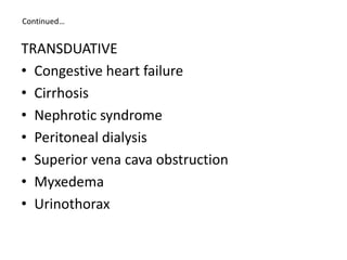 Continued…
TRANSDUATIVE
• Congestive heart failure
• Cirrhosis
• Nephrotic syndrome
• Peritoneal dialysis
• Superior vena cava obstruction
• Myxedema
• Urinothorax
 