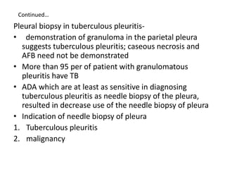 Continued…
Pleural biopsy in tuberculous pleuritis-
• demonstration of granuloma in the parietal pleura
suggests tuberculo...