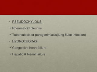 • PSEUDOCHYLOUS:
Rheumatoid pleuritis
Tuberculosis or paragonimiasis(lung fluke infection)
• HYDROTHORAX:
Congestive heart failure
Hepatic & Renal failure
 