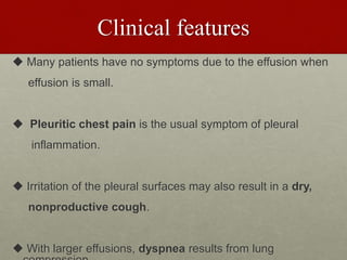Clinical features
 Many patients have no symptoms due to the effusion when
effusion is small.
 Pleuritic chest pain is the usual symptom of pleural
inflammation.
 Irritation of the pleural surfaces may also result in a dry,
nonproductive cough.
 With larger effusions, dyspnea results from lung
 