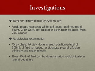 Investigations
 Total and differential leucocyte counts
• Acute phase reactants-white cell count, total neutrophil
count, CRP, ESR, pro-calcitonin distinguish bacterial from
viral causes
 Radiological examination
• X-ray chest PA view done in erect position-a total of
300mL of fluid is needed to diagnose pleural effusion
clinically and radiologically
• Even 50mL of fluid can be demonstrated radiologically in
lateral decubitus
 