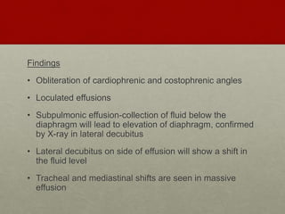 Findings
• Obliteration of cardiophrenic and costophrenic angles
• Loculated effusions
• Subpulmonic effusion-collection of fluid below the
diaphragm will lead to elevation of diaphragm, confirmed
by X-ray in lateral decubitus
• Lateral decubitus on side of effusion will show a shift in
the fluid level
• Tracheal and mediastinal shifts are seen in massive
effusion
 