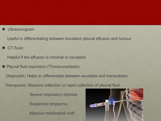  Ultrasonogram
Useful in differentiating between loculated pleural effusion and tumour
 CT Scan
Helpful if the effusion is minimal or loculated
 Pleural fluid aspiration (Thoracocentesis)
Diagnostic: Helps to differentiate between exudates and transudates
Therapeutic: Massive collection or rapid collection of pleural fluid
Severe respiratory distress
Suspected empyema
Massive mediastinal shift
 