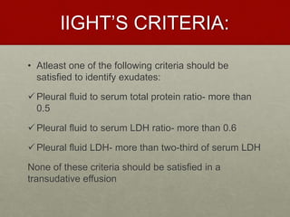 lIGHT’S CRITERIA:
• Atleast one of the following criteria should be
satisfied to identify exudates:
Pleural fluid to serum total protein ratio- more than
0.5
Pleural fluid to serum LDH ratio- more than 0.6
Pleural fluid LDH- more than two-third of serum LDH
None of these criteria should be satisfied in a
transudative effusion
 