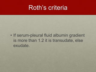 Roth’s criteria
• If serum-pleural fluid albumin gradient
is more than 1.2 it is transudate, else
exudate.
 