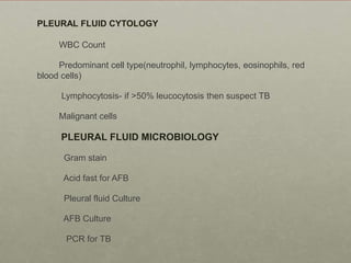 WBC Count
Predominant cell type(neutrophil, lymphocytes, eosinophils, red
blood cells)
Lymphocytosis- if >50% leucocytosis then suspect TB
Malignant cells
PLEURAL FLUID MICROBIOLOGY
Gram stain
Acid fast for AFB
Pleural fluid Culture
AFB Culture
PCR for TB
PLEURAL FLUID CYTOLOGY
 