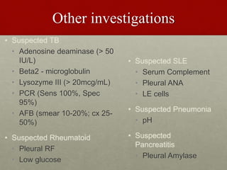 Other investigations
• Suspected TB
• Adenosine deaminase (> 50
IU/L)
• Beta2 - microglobulin
• Lysozyme III (> 20mcg/mL)
• PCR (Sens 100%, Spec
95%)
• AFB (smear 10-20%; cx 25-
50%)
• Suspected Rheumatoid
• Pleural RF
• Low glucose
• Suspected SLE
• Serum Complement
• Pleural ANA
• LE cells
• Suspected Pneumonia
• pH
• Suspected
Pancreatitis
• Pleural Amylase
 
