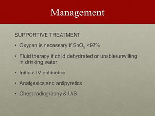 Management
SUPPORTIVE TREATMENT
• Oxygen is necessary if SpO2 <92%
• Fluid therapy if child dehydrated or unable/unwilling
in drinking water
• Initiate IV antibiotics
• Analgesics and antipyretics
• Chest radiography & U/S
 