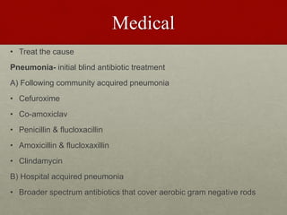 Medical
• Treat the cause
Pneumonia- initial blind antibiotic treatment
A) Following community acquired pneumonia
• Cefuroxime
• Co-amoxiclav
• Penicillin & flucloxacillin
• Amoxicillin & flucloxaxillin
• Clindamycin
B) Hospital acquired pneumonia
• Broader spectrum antibiotics that cover aerobic gram negative rods
 