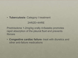 • Tuberculosis- Category I treatment
2HRZE+4HRE
Prednisolone 1-2mg/kg orally 4-6weeks promotes
rapid absorption of the pleural fluid and prevents
fibrosis
• Congestive cardiac failure- treat with diuretics and
other anti-failure medications
 