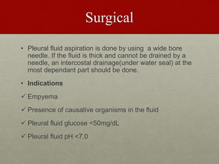 Surgical
• Pleural fluid aspiration is done by using a wide bore
needle. If the fluid is thick and cannot be drained by a
needle, an intercostal drainage(under water seal) at the
most dependant part should be done.
• Indications
 Empyema
 Presence of causative organisms in the fluid
 Pleural fluid glucose <50mg/dL
 Pleural fluid pH <7.0
 