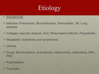 Etiology
• EXUDATIVE
 Infective: Pneumonia, Bronchiectasis, Pancreatitis, TB, Lung
abscess
 Collagen vascular disease: SLE, Rheumatoid arthritis, Polyarteritis
 Neoplastic: leukemias and lymphomas
 Uremia
 Drugs: Bromocriptine, amiodarone, nitofurantoin, dantrolene, INH,
PAS
 Postradiation
 Traumatic
 