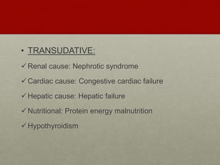 • TRANSUDATIVE:
Renal cause: Nephrotic syndrome
Cardiac cause: Congestive cardiac failure
Hepatic cause: Hepatic failure
Nutritional: Protein energy malnutrition
Hypothyroidism
 