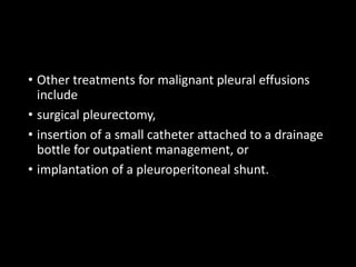 • Other treatments for malignant pleural effusions
include
• surgical pleurectomy,
• insertion of a small catheter attached to a drainage
bottle for outpatient management, or
• implantation of a pleuroperitoneal shunt.
 