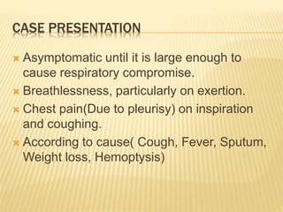 CASE PRESENTATION
 Asymptomatic until it is large enough to
cause respiratory compromise.
 Breathlessness, particularly on exertion.
 Chest pain(Due to pleurisy) on inspiration
and coughing.
 According to cause( Cough, Fever, Sputum,
Weight loss, Hemoptysis)
 