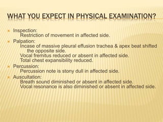 WHAT YOU EXPECT IN PHYSICAL EXAMINATION?
 Inspection:
Restriction of movement in affected side.
 Palpation:
Incase of massive pleural effusion trachea & apex beat shifted
the opposite side.
Vocal fremitus reduced or absent in affected side.
Total chest expansibility reduced.
 Percussion:
Percussion note is stony dull in affected side.
 Auscultation:
Breath sound diminished or absent in affected side.
Vocal resonance is also diminished or absent in affected side.
 