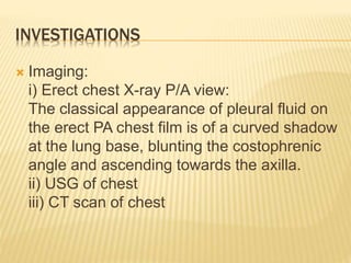 INVESTIGATIONS
 Imaging:
i) Erect chest X-ray P/A view:
The classical appearance of pleural fluid on
the erect PA chest film is of a curved shadow
at the lung base, blunting the costophrenic
angle and ascending towards the axilla.
ii) USG of chest
iii) CT scan of chest
 