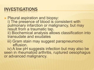 INVESTIGATIONS
 Pleural aspiration and biopsy:
i) The presence of blood is consistent with
pulmonary infarction or malignancy, but may
result from a traumatic tap.
ii) Biochemical analysis allows classification into
transudate and exudates
iii) Gram stain may suggest parapneumonic
effusion.
iv) A low pH suggests infection but may also be
seen in rheumatoid arthritis, ruptured oesophagus
or advanced malignancy.
 