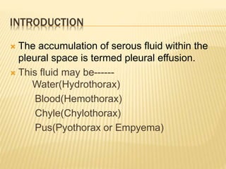 INTRODUCTION
 The accumulation of serous fluid within the
pleural space is termed pleural effusion.
 This fluid may be------
Water(Hydrothorax)
Blood(Hemothorax)
Chyle(Chylothorax)
Pus(Pyothorax or Empyema)
 