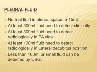 PLEURAL FLUID
 Normal fluid in pleural space: 5-15ml.
 At least 500ml fluid need to detect clinically.
 At least 300ml fluid need to detect
radiologically in PA view.
 At least 100ml fluid need to detect
radiologically in Lateral decubitus position.
 Less than 100ml or small fluid can be
detected by USG.
 