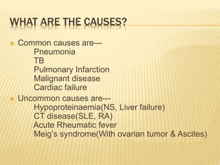 WHAT ARE THE CAUSES?
 Common causes are—
Pneumonia
TB
Pulmonary Infarction
Malignant disease
Cardiac failure
 Uncommon causes are---
Hypoproteinaemia(NS, Liver failure)
CT disease(SLE, RA)
Acute Rheumatic fever
Meig’s syndrome(With ovarian tumor & Ascites)
 