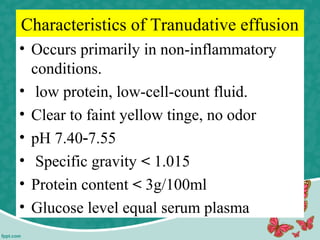 Characteristics of Tranudative effusion
• Occurs primarily in non-inflammatory
conditions.
• low protein, low-cell-count fluid.
• Clear to faint yellow tinge, no odor
• pH 7.40 7.55‐
• Specific gravity < 1.015
• Protein content < 3g/100ml
• Glucose level equal serum plasma
 