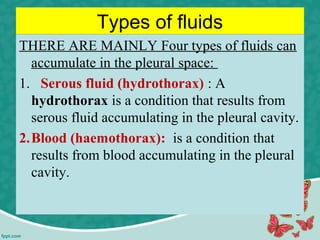 Types of fluids
THERE ARE MAINLY Four types of fluids can
accumulate in the pleural space:
1. Serous fluid (hydrothorax) : A
hydrothorax is a condition that results from
serous fluid accumulating in the pleural cavity.
2.Blood (haemothorax): is a condition that
results from blood accumulating in the pleural
cavity.
 