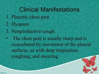 Clinical Manifestations
1. Pleuritic chest pain
2. Dyspnea
3. Nonproductive cough.
• The chest pain is usually sharp and is
exacerbated by movement of the pleural
surfaces, as with deep inspiration,
coughing, and sneezing.
 