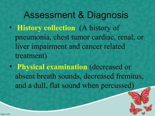 Assessment & Diagnosis
• History collection (A history of
pneumonia, chest tumor cardiac, renal, or
liver impairment and cancer related
treatment)
• Physical examination (decreased or
absent breath sounds, decreased fremitus,
and a dull, flat sound when percussed)
 